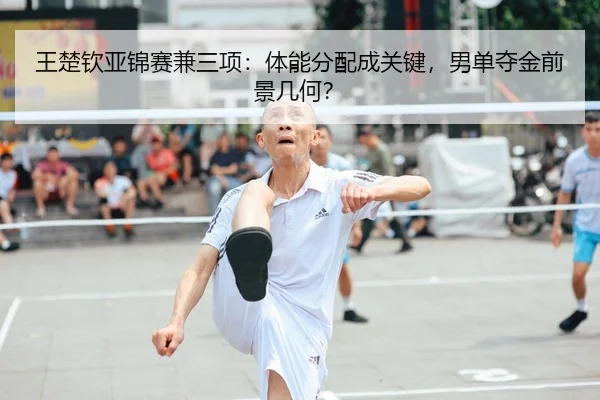 王楚钦亚锦赛兼三项：体能分配成关键，男单夺金前景几何？